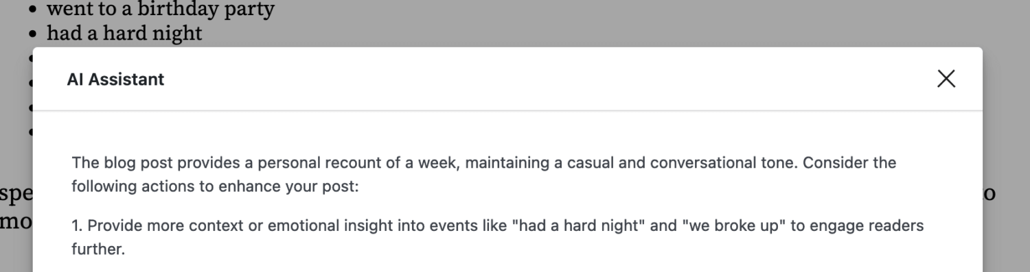 screenshot of AI Assistant reading The blog post provides a personal recount
of a week, maintaining a casual and conversational tone. Consider the following
actions to enhance your post: 1. Provide more context or emotional insight into
events like "had a hard night" and "we broke up" to engage readers further.